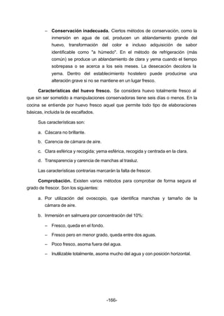 – Conservación inadecuada. Ciertos métodos de conservación, como la 
inmersión en agua de cal, producen un ablandamiento grande del 
huevo, transformación del color e incluso adquisición de sabor 
identificable como "a húmedo". En el método de refrigeración (más 
común) se produce un ablandamiento de clara y yema cuando el tiempo 
sobrepasa o se acerca a los seis meses. La desecación decolora la 
yema. Dentro del establecimiento hostelero puede producirse una 
alteración grave si no se mantiene en un lugar fresco. 
Características del huevo fresco. Se considera huevo totalmente fresco al 
que sin ser sometido a manipulaciones conservadoras tiene seis días o menos. En la 
cocina se entiende por huevo fresco aquel que permite todo tipo de elaboraciones 
básicas, incluida la de escalfados. 
Sus características son: 
a. Cáscara no brillante. 
b. Carencia de cámara de aire. 
c. Clara esférica y recogida; yema esférica, recogida y centrada en la clara. 
d. Transparencia y carencia de manchas al trasluz. 
Las características contrarias marcarán la falta de frescor. 
Comprobación. Existen varios métodos para comprobar de forma segura el 
-166- 
grado de frescor. Son los siguientes: 
a. Por utilización del ovoscopio, que identifica manchas y tamaño de la 
cámara de aire. 
b. Inmersión en salmuera por concentración del 10%: 
– Fresco, queda en el fondo. 
– Fresco pero en menor grado, queda entre dos aguas. 
– Poco fresco, asoma fuera del agua. 
– Inutilizable totalmente, asoma mucho del agua y con posición horizontal. 
 