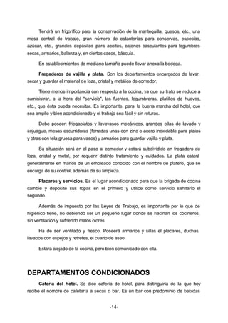 Tendrá un frigorífico para la conservación de la mantequilla, quesos, etc., una 
mesa central de trabajo, gran número de estanterías para conservas, especias, 
azúcar, etc., grandes depósitos para aceites, cajones basculantes para legumbres 
secas, armarios, balanza y, en ciertos casos, báscula. 
En establecimientos de mediano tamaño puede llevar anexa la bodega. 
Fregaderos de vajilla y plata. Son los departamentos encargados de lavar, 
secar y guardar el material de loza, cristal y metálico de comedor. 
Tiene menos importancia con respecto a la cocina, ya que su trato se reduce a 
suministrar, a la hora del "servicio", las fuentes, legumbreras, platillos de huevos, 
etc., que ésta pueda necesitar. Es importante, para la buena marcha del hotel, que 
sea amplio y bien acondicionado y el trabajo sea fácil y sin roturas. 
Debe poseer: friegaplatos y lavavasos mecánicos, grandes pilas de lavado y 
enjuague, mesas escurridoras (forradas unas con zinc o acero inoxidable para platos 
y otras con tela gruesa para vasos) y armarios para guardar vajilla y plata. 
Su situación será en el paso al comedor y estará subdividido en fregadero de 
loza, cristal y metal, por requerir distinto tratamiento y cuidados. La plata estará 
generalmente en manos de un empleado conocido con el nombre de platero, que se 
encarga de su control, además de su limpieza. 
Placares y servicios. Es el lugar acondicionado para que la brigada de cocina 
cambie y deposite sus ropas en el primero y utilice como servicio sanitario el 
segundo. 
Además de impuesto por las Leyes de Trabajo, es importante por lo que de 
higiénico tiene, no debiendo ser un pequeño lugar donde se hacinan los cocineros, 
sin ventilación y sufriendo malos olores. 
Ha de ser ventilado y fresco. Poseerá armarios y sillas el placares, duchas, 
lavabos con espejos y retretes, el cuarto de aseo. 
Estará alejado de la cocina, pero bien comunicado con ella. 
DEPARTAMENTOS CONDICIONADOS 
Cafería del hotel. Se dice cafería de hotel, para distinguirla de la que hoy 
recibe el nombre de cafetería a secas o bar. Es un bar con predominio de bebidas 
-14- 
 