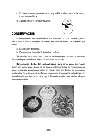 c. El huevo cascado presenta yema muy esférica, clara unida a la yema y 
-167- 
forma ovalo­esférica. 
d. Agitado el huevo, no "baila" la yema. 
CONSERVACION 
La conservación está supeditada al mantenimiento en buen estado higiénico 
con la menor pérdida de peso del huevo, mediante el empleo de métodos que 
eviten: 
a. Evaporación de la clara. 
b. Penetración y desarrollo de bacterias y mohos. 
Se estudian las normas para conservar los huevos por períodos de semanas. 
Para más largo plazo el tema se estudia en cursos superiores. 
Conservación dentro del establecimiento para corto plazo. Los huevos 
deben ser conservados dentro de su envase a temperaturas de refrigeración (un 
grado centígrado, aproximadamente); en ningún caso por debajo de cero grados 
centígrados. En invierno o climas frescos pueden ser almacenados en bodegas, con 
una referencia que marque en cada caja la fecha de entrada, para efectuar el gasto 
de los más antiguos. 
 
