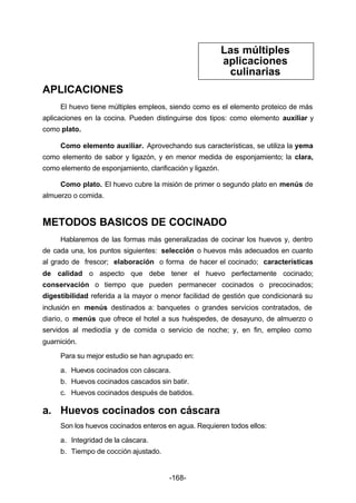 -168- 
APLICACIONES 
Las múltiples 
aplicaciones 
culinarias 
El huevo tiene múltiples empleos, siendo como es el elemento proteico de más 
aplicaciones en la cocina. Pueden distinguirse dos tipos: como elemento auxiliar y 
como plato. 
Como elemento auxiliar. Aprovechando sus características, se utiliza la yema 
como elemento de sabor y ligazón, y en menor medida de esponjamiento; la clara, 
como elemento de esponjamiento, clarificación y ligazón. 
Como plato. El huevo cubre la misión de primer o segundo plato en menús de 
almuerzo o comida. 
METODOS BASICOS DE COCINADO 
Hablaremos de las formas más generalizadas de cocinar los huevos y, dentro 
de cada una, los puntos siguientes: selección o huevos más adecuados en cuanto 
al grado de frescor; elaboración o forma de hacer el cocinado; características 
de calidad o aspecto que debe tener el huevo perfectamente cocinado; 
conservación o tiempo que pueden permanecer cocinados o precocinados; 
digestibilidad referida a la mayor o menor facilidad de gestión que condicionará su 
inclusión en menús destinados a: banquetes o grandes servicios contratados, de 
diario, o menús que ofrece el hotel a sus huéspedes, de desayuno, de almuerzo o 
servidos al mediodía y de comida o servicio de noche; y, en fin, empleo como 
guarnición. 
Para su mejor estudio se han agrupado en: 
a. Huevos cocinados con cáscara. 
b. Huevos cocinados cascados sin batir. 
c. Huevos cocinados después de batidos. 
a. Huevos cocinados con cáscara 
Son los huevos cocinados enteros en agua. Requieren todos ellos: 
a. Integridad de la cáscara. 
b. Tiempo de cocción ajustado. 
 