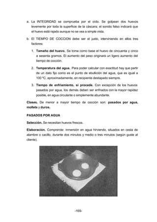 a. La INTEGRIDAD se comprueba por el oído. Se golpean dos huevos 
levemente por toda la superficie de la cáscara; el sonido falso indicará que 
el huevo está rajado aunque no se vea a simple vista. 
b. El TIEMPO DE COCCION debe ser el justo, interviniendo en ellos tres 
factores: 
1. Tamaño del huevo. Se toma como base el huevo de cincuenta y cinco 
a sesenta gramos. El aumento del peso originará un ligero aumento del 
tiempo de cocción. 
2. Temperatura del agua. Para poder calcular con exactitud hay que partir 
de un dato fijo como es el punto de ebullición del agua, que es igual a 
100 ºC, aproximadamente, en recipiente destapado siempre. 
3. Tiempo de enfriamiento, si procede. Con excepción de los huevos 
pasados por agua, los demás deben ser enfriados con la mayor rapidez 
posible, en agua circulante o simplemente abundante. 
Clases. De menor a mayor tiempo de cocción son: pasados por agua, 
mollets y duros. 
PASADOS POR AGUA 
Selección. Se necesitan huevos frescos. 
Elaboración. Comprende: inmersión en agua hirviendo, situados en cesta de 
alambre o cacillo, durante dos minutos y medio o tres minutos (según guste al 
cliente). 
-169- 
 