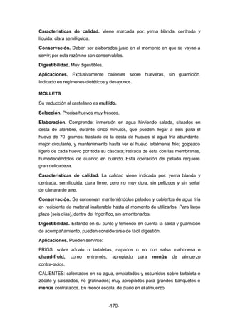 Características de calidad. Viene marcada por: yema blanda, centrada y 
líquida: clara semilíquida. 
Conservación. Deben ser elaborados justo en el momento en que se vayan a 
servir; por esta razón no son conservables. 
Digestibilidad. Muy digestibles. 
Aplicaciones. Exclusivamente calientes sobre hueveras, sin guarnición. 
Indicado en regímenes dietéticos y desayunos. 
MOLLETS 
Su traducción al castellano es mullido. 
Selección. Precisa huevos muy frescos. 
Elaboración. Comprende: inmersión en agua hirviendo salada, situados en 
cesta de alambre, durante cinco minutos, que pueden llegar a seis para el 
huevo de 70 gramos; traslado de la cesta de huevos al agua fría abundante, 
mejor circulante, y mantenimiento hasta ver el huevo totalmente frío; golpeado 
ligero de cada huevo por toda su cáscara; retirada de ésta con las membranas, 
humedeciéndolos de cuando en cuando. Esta operación del pelado requiere 
gran delicadeza. 
Características de calidad. La calidad viene indicada por: yema blanda y 
centrada, semilíquida; clara firme, pero no muy dura, sin pellizcos y sin señal 
de cámara de aire. 
Conservación. Se conservan manteniéndolos pelados y cubiertos de agua fría 
en recipiente de material inalterable hasta el momento de utilizarlos. Para largo 
plazo (seis días), dentro del frigorífico, sin amontonarlos. 
Digestibilidad. Estando en su punto y teniendo en cuenta la salsa y guarnición 
de acompañamiento, pueden considerarse de fácil digestión. 
Aplicaciones. Pueden servirse: 
FRIOS: sobre zócalo o tartaletas, napados o no con salsa mahonesa o 
chaud­froid, 
como entremés, apropiado para menús de almuerzo 
contra­tados. 
CALIENTES: calentados en su agua, emplatados y escurridos sobre tartaleta o 
zócalo y salseados, no gratinados; muy apropiados para grandes banquetes o 
menús contratados. En menor escala, de diario en el almuerzo. 
-170- 
 