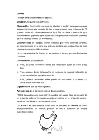 DUROS 
Reciben también el nombre de "cocidos". 
Selección. Requiere huevos frescos. 
Elaboración. Comprende: en cesta de alambre o similar, inmersión en agua 
salada e hirviendo por espacio de diez u once minutos para el huevo de 70 
gramos; refrescado rápido poniendo al agua fría circulante o dentro de agua 
fría abundante; golpeado ligero sobre toda la superficie de la cáscara y retirada 
de ésta sacando con ella las membranas. 
Características de calidad. Vienen indicadas por: yema centrada, amarilla, 
sin oscurecimiento en la parte que entra en contacto con la clara. Esta de color 
blanco y olor no apreciable al pelarlo. 
La cocción excesiva del huevo, en temperatura o tiempo, produce los efectos 
contrarios. 
Conservación. Se conservan: 
a. Fríos, sin pelar, escurridos dentro del refrigerador duran de ocho a diez 
-171- 
días. 
b. Fríos, pelados, dentro del agua fría en recipiente de material inalterable, se 
conservan seis días, aproximadamente. 
c. Fríos, pelados, escurridos, sobre paños, sin amontonar y cubiertos con 
paños: duran dos o tres días. 
Digestibilidad. Son de difícil digestión. 
Aplicaciones. Es el de mayor número de aplicaciones. 
FRIOS: troceados como guarnición; troceados con salsas frías; como parte de 
un entremés; rellenos, formando un plato o incluidos en un entremés variado; 
se utilizan también en la decoración de platos. 
CALIENTES: se usan rellenos como plato de almuerzo en menús de diario 
excepcionalmente; sin rellenar, partidos en dos o troceados en rodajas 
cubiertos de salsa. 
 