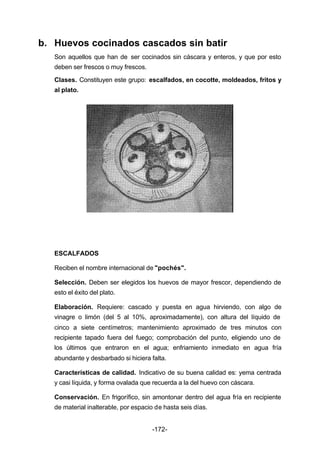 b. Huevos cocinados cascados sin batir 
Son aquellos que han de ser cocinados sin cáscara y enteros, y que por esto 
deben ser frescos o muy frescos. 
Clases. Constituyen este grupo: escalfados, en cocotte, moldeados, fritos y 
al plato. 
ESCALFADOS 
Reciben el nombre internacional de "pochés". 
Selección. Deben ser elegidos los huevos de mayor frescor, dependiendo de 
esto el éxito del plato. 
Elaboración. Requiere: cascado y puesta en agua hirviendo, con algo de 
vinagre o limón (del 5 al 10%, aproximadamente), con altura del líquido de 
cinco a siete centímetros; mantenimiento aproximado de tres minutos con 
recipiente tapado fuera del fuego; comprobación del punto, eligiendo uno de 
los últimos que entraron en el agua; enfriamiento inmediato en agua fría 
abundante y desbarbado si hiciera falta. 
Características de calidad. Indicativo de su buena calidad es: yema centrada 
y casi líquida, y forma ovalada que recuerda a la del huevo con cáscara. 
Conservación. En frigorífico, sin amontonar dentro del agua fría en recipiente 
de material inalterable, por espacio de hasta seis días. 
-172- 
 