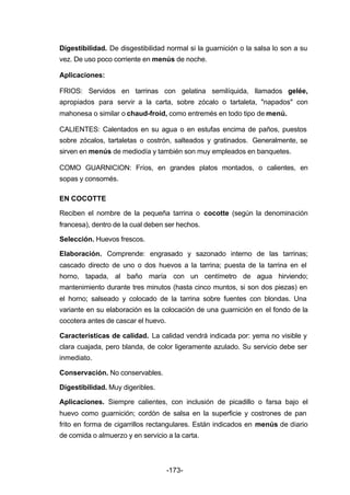 Digestibilidad. De disgestibilidad normal si la guarnición o la salsa lo son a su 
vez. De uso poco corriente en menús de noche. 
Aplicaciones: 
FRIOS: Servidos en tarrinas con gelatina semilíquida, llamados gelée, 
apropiados para servir a la carta, sobre zócalo o tartaleta, "napados" con 
mahonesa o similar o chaud­froid, 
como entremés en todo tipo de menú. 
CALIENTES: Calentados en su agua o en estufas encima de paños, puestos 
sobre zócalos, tartaletas o costrón, salteados y gratinados. Generalmente, se 
sirven en menús de mediodía y también son muy empleados en banquetes. 
COMO GUARNICION: Fríos, en grandes platos montados, o calientes, en 
sopas y consomés. 
EN COCOTTE 
Reciben el nombre de la pequeña tarrina o cocotte (según la denominación 
francesa), dentro de la cual deben ser hechos. 
Selección. Huevos frescos. 
Elaboración. Comprende: engrasado y sazonado interno de las tarrinas; 
cascado directo de uno o dos huevos a la tarrina; puesta de la tarrina en el 
horno, tapada, al baño maría con un centímetro de agua hirviendo; 
mantenimiento durante tres minutos (hasta cinco muntos, si son dos piezas) en 
el horno; salseado y colocado de la tarrina sobre fuentes con blondas. Una 
variante en su elaboración es la colocación de una guarnición en el fondo de la 
cocotera antes de cascar el huevo. 
Características de calidad. La calidad vendrá indicada por: yema no visible y 
clara cuajada, pero blanda, de color ligeramente azulado. Su servicio debe ser 
inmediato. 
Conservación. No conservables. 
Digestibilidad. Muy digeribles. 
Aplicaciones. Siempre calientes, con inclusión de picadillo o farsa bajo el 
huevo como guarnición; cordón de salsa en la superficie y costrones de pan 
frito en forma de cigarrillos rectangulares. Están indicados en menús de diario 
de comida o almuerzo y en servicio a la carta. 
-173- 
 