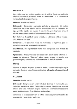 MOLDEADOS 
Los moldes que se empleen pueden ser de distinta forma, generalmente 
redondos, similares a las tarrinas de los de "en cocotte". Es la forma básica 
menos utilizada de preparar huevos. 
Selección. Huevos muy frescos. 
Elaboración. Comprende: engrasado perfecto y abundante del molde; 
cascado de uno o dos huevos; cocción al baño maría, con un centímetro de 
agua y moldes tapados por espacio de tres minutos y medio y hasta cinco, si 
son dos huevos; desmoldeado y puesta sobre zócalo o costrón. 
Características de calidad. Yema centrada, no totalmente sólida e invisible; 
clara blanca no muy dura. 
Conservación. Se conservan varios días moldeados, en frigoríficos, para su 
empleo en frío. No son conservables los calientes. 
Digestibilidad. De digestibilidad media; más apropiados para menús de 
mediodía. 
Aplicaciones. "Fríos"; "napados" con salsa sobre zócalo como entremés en 
menús de almuerzo. "Calientes" sobre zócalo, tartaleta o costrón, con 
guarnición ligera y salseados. Se sirven en menús de diario al mediodía. 
-174- 
FRITOS 
Precisan el empleo de grasa puesta en sartén. Existen varios tipos según 
cantidad y clases de grasa. Pueden distinguirse: a la poêle, a la española y al 
buñuelo. 
A LA POÊLE 
Selección. Huevos frescos. 
Elaboración. Comprende: en sartén individual, derretido de mantequilla, una 
cucharada por pieza de huevo. Cascado de los huevos; colocación de la sartén 
a fuego lento hasta ver la clara cuajada y blanca. Se sacan resbalándolos de la 
sartén al plato trinchero. El servicio debe ser inmediato. 
Variaciones en su elaboración son: el sofrito, o salteado previo en la sartén de 
una guarnición, como jamón, bacón, etc. 
 