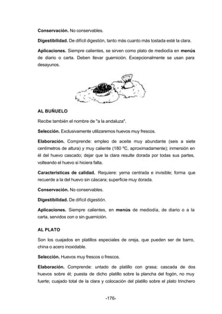 Conservación. No conservables. 
Digestibilidad. De difícil digestión, tanto más cuanto más tostada esté la clara. 
Aplicaciones. Siempre calientes, se sirven como plato de mediodía en menús 
de diario o carta. Deben llevar guarnición. Excepcionalmente se usan para 
desayunos. 
AL BUÑUELO 
Recibe también el nombre de "a la andaluza". 
Selección. Exclusivamente utilizaremos huevos muy frescos. 
Elaboración. Comprende: empleo de aceite muy abundante (seis a siete 
centímetros de altura) y muy caliente (180 ºC, aproximadamente); inmersión en 
él del huevo cascado; dejar que la clara resulte dorada por todas sus partes, 
volteando el huevo si hiciera falta. 
Características de calidad. Requiere: yema centrada e invisible; forma que 
recuerde a la del huevo sin cáscara; superficie muy dorada. 
Conservación. No conservables. 
Digestibilidad. De difícil digestión. 
Aplicaciones. Siempre calientes, en menús de mediodía, de diario o a la 
carta, servidos con o sin guarnición. 
AL PLATO 
Son los cuajados en platillos especiales de oreja, que pueden ser de barro, 
china o acero inoxidable. 
Selección. Huevos muy frescos o frescos. 
Elaboración. Comprende: untado de platillo con grasa; cascada de dos 
huevos sobre él; puesta de dicho platillo sobre la plancha del fogón, no muy 
fuerte; cuajado total de la clara y colocación del platillo sobre el plato trinchero 
-176- 
 