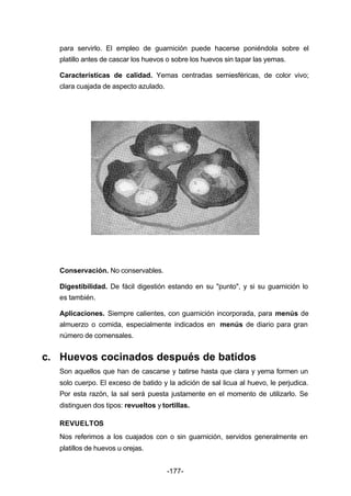 para servirlo. El empleo de guarnición puede hacerse poniéndola sobre el 
platillo antes de cascar los huevos o sobre los huevos sin tapar las yemas. 
Características de calidad. Yemas centradas semiesféricas, de color vivo; 
clara cuajada de aspecto azulado. 
Conservación. No conservables. 
Digestibilidad. De fácil digestión estando en su "punto", y si su guarnición lo 
es también. 
Aplicaciones. Siempre calientes, con guarnición incorporada, para menús de 
almuerzo o comida, especialmente indicados en menús de diario para gran 
número de comensales. 
c. Huevos cocinados después de batidos 
Son aquellos que han de cascarse y batirse hasta que clara y yema formen un 
solo cuerpo. El exceso de batido y la adición de sal licua al huevo, le perjudica. 
Por esta razón, la sal será puesta justamente en el momento de utilizarlo. Se 
distinguen dos tipos: revueltos y tortillas. 
REVUELTOS 
Nos referimos a los cuajados con o sin guarnición, servidos generalmente en 
platillos de huevos u orejas. 
-177- 
 