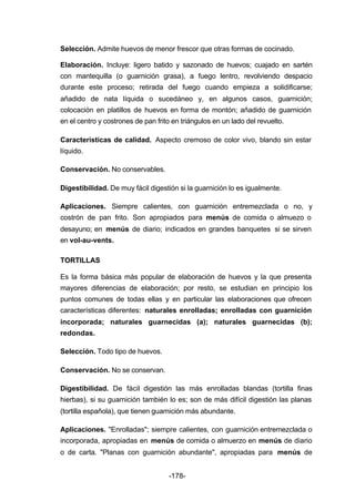 Selección. Admite huevos de menor frescor que otras formas de cocinado. 
Elaboración. Incluye: ligero batido y sazonado de huevos; cuajado en sartén 
con mantequilla (o guarnición grasa), a fuego lentro, revolviendo despacio 
durante este proceso; retirada del fuego cuando empieza a solidificarse; 
añadido de nata líquida o sucedáneo y, en algunos casos, guarnición; 
colocación en platillos de huevos en forma de montón; añadido de guarnición 
en el centro y costrones de pan frito en triángulos en un lado del revuelto. 
Características de calidad. Aspecto cremoso de color vivo, blando sin estar 
líquido. 
-178- 
Conservación. No conservables. 
Digestibilidad. De muy fácil digestión si la guarnición lo es igualmente. 
Aplicaciones. Siempre calientes, con guarnición entremezclada o no, y 
costrón de pan frito. Son apropiados para menús de comida o almuezo o 
desayuno; en menús de diario; indicados en grandes banquetes si se sirven 
en vol­au­vents. 
TORTILLAS 
Es la forma básica más popular de elaboración de huevos y la que presenta 
mayores diferencias de elaboración; por resto, se estudian en principio los 
puntos comunes de todas ellas y en particular las elaboraciones que ofrecen 
características diferentes: naturales enrolladas; enrolladas con guarnición 
incorporada; naturales guarnecidas (a); naturales guarnecidas (b); 
redondas. 
Selección. Todo tipo de huevos. 
Conservación. No se conservan. 
Digestibilidad. De fácil digestión las más enrolladas blandas (tortilla finas 
hierbas), si su guarnición también lo es; son de más difícil digestión las planas 
(tortilla española), que tienen guarnición más abundante. 
Aplicaciones. "Enrolladas"; siempre calientes, con guarnición entremezclada o 
incorporada, apropiadas en menús de comida o almuerzo en menús de diario 
o de carta. "Planas con guarnición abundante", apropiadas para menús de 
 