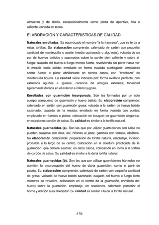 almuerzo y de diario, excepcionalmente como pieza de aperitivo, fría o 
caliente, cortada en tacos. 
ELABORACION Y CARACTERISTICAS DE CALIDAD 
Naturales enrolladas. Es equivocado el nombre "a la francesa", que se le da a 
estas tortillas. Su elaboración comprende: calentado de sartén con pequeña 
cantidad de mantequilla o aceite (media cucharada o algo más); volcado de un 
par de huevos batidos y sazonados sobre la sartén bien caliente y sobre el 
fuego; cuajado del huevo a fuego menos fuerte, revolviendo sin parar hasta ver 
la mezcla casis sólida; enrollado en forma ovalada puntiaguda; emplatado 
sobre fuente o plato; abrillantado en ciertos casos, con "brochazo" de 
mantequilla líquida. La calidad viene indicada por: forma ovalada perfecta, con 
extremos agudos e iguales; carencia de arrugas externas; tonalidad 
ligeramente dorada en el exterior e interior jugoso. 
Enrolladas con guarnición incorporada. Son las formadas por un solo 
cuerpo compuesto de guarnición y huevo batido. Su elaboración comprende: 
calentado en sartén con guarnición grasa; volcado a la sartén de huevo batido 
sazonado; cuajado de la mezcla; enrollado en forma ovalada con puntas; 
emplatado en fuentes o platos; colocación en bouquet de guarnición alegórica, 
en ocasiones cordón de salsa. Su calidad es similar a la tortilla natural. 
Naturales guarnecidas (a). Son las que por utilizar guarniciones con salsa no 
pueden cuajarse con ésta; así, riñones al jerez, gambas con tomate, etcétera. 
Su elaboración comprende: preparación de tortilla natural, emplataje, incisión 
profunda a lo largo de su centro, colocación en la abertura practicada de la 
guarnición, que deberá asomar; en otros casos, colocación en torno a la tortilla 
de cordón de salsa. Su calidad es similar a la de la tortilla natural. 
Naturales guarnecidas (b). Son las que por utilizar guarniciones húmedas no 
admiten la incorporación del huevo de dicha guarnición, como el puré de 
patata. Su elaboración comprende: calentado de sartén con pequeña cantidad 
de grasa, volcado de huevo batido sazonado, cuajado del huevo a fuego lento 
mientras se revuelve, colocación en el centro de la guarnición, enrollado del 
huevo sobre la guarnición, emplataje, en ocasiones, calentado posterior al 
horno y adición a su alrededor. Su calidad es similar a la de la tortilla natural. 
-179- 
 