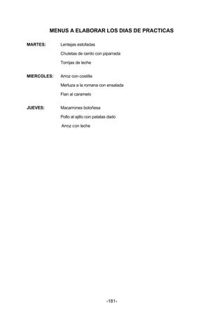 MENUS A ELABORAR LOS DIAS DE PRACTICAS 
-181- 
MARTES: Lentejas estofadas 
Chuletas de cerdo con piparrada 
Torrijas de leche 
MIERCOLES: Arroz con costilla 
Merluza a la romana con ensalada 
Flan al caramelo 
JUEVES: Macarrones boloñesa 
Pollo al ajillo con patatas dado 
Arroz con leche 
 