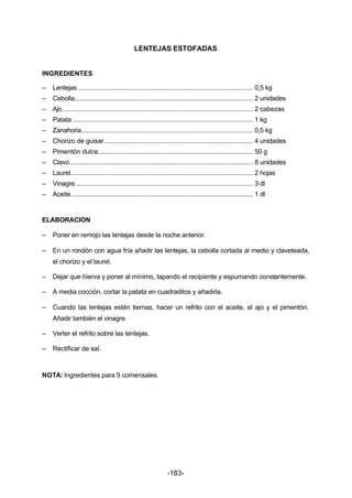 LENTEJAS ESTOFADAS 
INGREDIENTES 
– Lentejas ................................................................................................... 0,5 kg 
– Cebolla..................................................................................................... 2 unidades 
– Ajo............................................................................................................ 2 cabezas 
– Patata ...................................................................................................... 1 kg 
– Zanahoria................................................................................................. 0,5 kg 
– Chorizo de guisar .................................................................................... 4 unidades 
– Pimentón dulce........................................................................................ 50 g 
– Clavo........................................................................................................ 8 unidades 
– Laurel....................................................................................................... 2 hojas 
– Vinagre..................................................................................................... 3 dl 
– Aceite....................................................................................................... 1 dl 
ELABORACION 
– Poner en remojo las lentejas desde la noche anterior. 
– En un rondón con agua fría añadir las lentejas, la cebolla cortada al medio y claveteada, 
-183- 
el chorizo y el laurel. 
– Dejar que hierva y poner al mínimo, tapando el recipiente y espumando constantemente. 
– A media cocción, cortar la patata en cuadraditos y añadirla. 
– Cuando las lentejas estén tiernas, hacer un refrito con el aceite, el ajo y el pimentón. 
Añadir también el vinagre. 
– Verter el refrito sobre las lentejas. 
– Rectificar de sal. 
NOTA: Ingredientes para 5 comensales. 
 