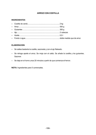 ARROZ CON COSTILLA 
INGREDIENTES 
– Costilla de cerdo.................................................................. 2 kg 
– Arroz .................................................................................... 500 g 
– Guisantes ............................................................................ 300 g 
– Ajo........................................................................................ 2 cabezas 
– Aceite................................................................................... 0,5 l 
– Fondo o agua....................................................................... doble medida que de arroz 
ELABORACION 
– Se saltea bastante la costilla, sazonada y con el ajo fileteado. 
– Se rehoga aparte el arroz. Se moja con el caldo. Se añade la costilla y los guisantes. 
-186- 
Sazonar. 
– Se deja en el horno unos 20 minutos a partir de que comienza el hervor. 
NOTA: Ingredientes para 5 comensales. 
 