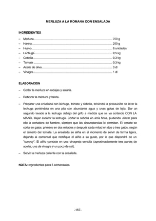 MERLUZA A LA ROMANA CON ENSALADA 
INGREDIENTES 
– Merluza.................................................................................................... 700 g 
– Harina ...................................................................................................... 250 g 
– Huevo....................................................................................................... 8 unidades 
– Lechuga................................................................................................... 0,5 kg 
– Cebolla..................................................................................................... 0,3 kg 
– Tomate .................................................................................................... 0,3 kg 
– Aceite de oliva.......................................................................................... 3 dl 
– Vinagre..................................................................................................... 1 dl 
-187- 
ELABORACION 
– Cortar la merluza en rodajas y salarla. 
– Rebozar la merluza y freirla. 
– Preparar una ensalada con lechuga, tomate y cebolla, teniendo la precaución de lavar la 
lechuga poniéndola en una pila con abundante agua y unas gotas de lejía. Dar un 
segundo lavado a la lechuga debajo del grifo a medida que se va cortando CON LA 
MANO. Dejar escurrir la lechuga. Cortar la cebolla en aros finos, pudiendo utilizar para 
ello la cortadora de fiambre, siempre que las circunstancias lo permitan. El tomate se 
corta en gajos: primero en dos mitades y después cada mitad en dos o tres gajos, según 
el tamaño del tomate. La ensalada se aliña en el momento de servir de forma ligera, 
dejando al comensal que rectifique el aliño a su gusto, por lo que dispondrá de un 
"convoy". El aliño consiste en una vinagreta sencilla (aproximadamente tres partes de 
aceite, una de vinagre y un poco de sal). 
– Servir la merluza caliente con la ensalada. 
NOTA: Ingredientes para 5 comensales. 
 
