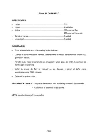 FLAN AL CARAMELO 
INGREDIENTES 
– Leche......................................................................................... 0,5 l 
– Huevo......................................................................................... 4 unidades 
– Azúcar ....................................................................................... 100 g para el flan 
-188- 
200 g para el caramelo 
– Canela en rama......................................................................... 1 unidad 
– Limón (piel)................................................................................ 1 unidad 
ELABORACION 
– Poner a hervir la leche con la canela y la piel de limón. 
– Cuando la leche esté recién hervida, verterla sobre la mezcla de los huevos con los 100 
gramos de azúcar. 
– Por otro lado, hacer el caramelo con el azúcar y unas gotas de limón. Encamisar los 
moldes con el caramelo. 
– Verter la crema de flan (o inglesa) en las flaneras y poner al baño maría 
aproximadamente 20­25 
minutos. 
– Dejar enfriar y desmoldar. 
FASES IMPORTANTES:* Se puede decorar con nata montada y una salsa de caramelo. 
* Cuidar que el caramelo no se queme. 
NOTA: Ingredientes para 5 comensales. 
 