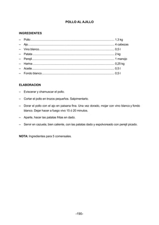 POLLO AL AJILLO 
INGREDIENTES 
– Pollo......................................................................................................... 1,3 kg 
– Ajo............................................................................................................ 4 cabezas 
– Vino blanco.............................................................................................. 0,5 l 
– Patata ...................................................................................................... 2 kg 
– Perejil....................................................................................................... 1 manojo 
– Harina ...................................................................................................... 0,25 kg 
– Aceite....................................................................................................... 0,5 l 
– Fondo blanco........................................................................................... 0,5 l 
-190- 
ELABORACION 
– Eviscerar y chamuscar el pollo. 
– Cortar el pollo en trozos pequeños. Salpimentarlo. 
– Dorar el pollo con el ajo en paisana fina. Una vez dorado, mojar con vino blanco y fondo 
blanco. Dejar hacer a fuego vivo 15 ó 20 minutos. 
– Aparte, hacer las patatas fritas en dado. 
– Servir en cazuela, bien caliente, con las patatas dado y espolvoreado con perejil picado. 
NOTA: Ingredientes para 5 comensales. 
 