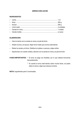 ARROZ CON LECHE 
INGREDIENTES 
– Leche....................................................................................................... 1,5 l 
– Arroz ........................................................................................................ 200 g 
– Azúcar ..................................................................................................... 200 g 
– Limón (piel).............................................................................................. 2 unidades 
– Canela en rama....................................................................................... 1 unidad 
– Canela molida ......................................................................................... un poco 
ELABORACION 
– Hervir la leche con la canela en rama y la piel de limón. 
– Añadir el arroz y el azúcar. Dejar hervir hasta que el arroz esté blando. 
– Retirar la canela y el limon. Distribuir en platos o cuencos y dejar enfriar. 
– Espolvorear con canela molida y decorar con la canela en rama y la piel de limón. 
FASES IMPORTANTES: * El arroz se pega con facilidad, por lo que deberá removerse 
-191- 
frecuentemente. 
* Si cuando el arroz esté blando sobra mucha leche, se podrá 
retirar el arroz y dejar que reduzca la leche. 
NOTA: Ingredientes para 5 comensales. 
 