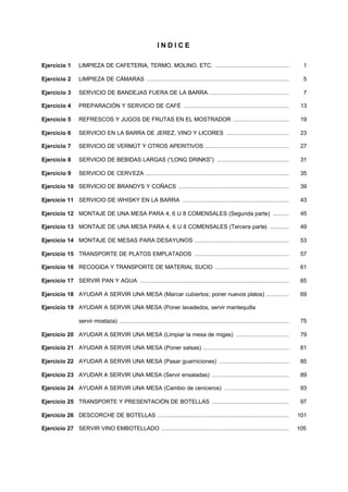 I N D I C E 
Ejercicio 1 LIMPIEZA DE CAFETERIA, TERMO, MOLINO, ETC. .......................................... 1 
Ejercicio 2 LIMPIEZA DE CÁMARAS ................................................................................. 5 
Ejercicio 3 SERVICIO DE BANDEJAS FUERA DE LA BARRA .............................................. 7 
Ejercicio 4 PREPARACIÓN Y SERVICIO DE CAFÉ ............................................................ 13 
Ejercicio 5 REFRESCOS Y JUGOS DE FRUTAS EN EL MOSTRADOR ................................ 19 
Ejercicio 6 SERVICIO EN LA BARRA DE JEREZ, VINO Y LICORES .................................... 23 
Ejercicio 7 SERVICIO DE VERMÚT Y OTROS APERITIVOS ................................................ 27 
Ejercicio 8 SERVICIO DE BEBIDAS LARGAS (“LONG DRINKS”) ......................................... 31 
Ejercicio 9 SERVICIO DE CERVEZA .................................................................................. 35 
Ejercicio 10 SERVICIO DE BRANDYS Y COÑACS ............................................................... 39 
Ejercicio 11 SERVICIO DE WHISKY EN LA BARRA ............................................................. 43 
Ejercicio 12 MONTAJE DE UNA MESA PARA 4, 6 U 8 COMENSALES (Segunda parte) ......... 45 
Ejercicio 13 MONTAJE DE UNA MESA PARA 4, 6 U 8 COMENSALES (Tercera parte) ........... 49 
Ejercicio 14 MONTAJE DE MESAS PARA DESAYUNOS ...................................................... 53 
Ejercicio 15 TRANSPORTE DE PLATOS EMPLATADOS ...................................................... 57 
Ejercicio 16 RECOGIDA Y TRANSPORTE DE MATERIAL SUCIO .......................................... 61 
Ejercicio 17 SERVIR PAN Y AGUA ..................................................................................... 65 
Ejercicio 18 AYUDAR A SERVIR UNA MESA (Marcar cubiertos; poner nuevos platos) ............. 69 
Ejercicio 19 AYUDAR A SERVIR UNA MESA (Poner lavadedos, servir mantequilla 
servir mostaza) ................................................................................................. 75 
Ejercicio 20 AYUDAR A SERVIR UNA MESA (Limpiar la mesa de migas) .............................. 79 
Ejercicio 21 AYUDAR A SERVIR UNA MESA (Poner salsas) ................................................. 81 
Ejercicio 22 AYUDAR A SERVIR UNA MESA (Pasar guarniciones) ........................................ 85 
Ejercicio 23 AYUDAR A SERVIR UNA MESA (Servir ensaladas) ............................................ 89 
Ejercicio 24 AYUDAR A SERVIR UNA MESA (Cambio de ceniceros) ..................................... 93 
Ejercicio 25 TRANSPORTE Y PRESENTACIÓN DE BOTELLAS ............................................ 97 
Ejercicio 26 DESCORCHE DE BOTELLAS ........................................................................... 101 
Ejercicio 27 SERVIR VINO EMBOTELLADO ......................................................................... 105 
 