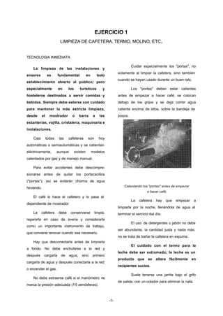 EJERCICIO 1 
LIMPIEZA DE CAFETERA, TERMO, MOLINO, ETC. 
-1- 
TECNOLOGIA INMEDIATA 
La limpieza de las instalaciones y 
enseres es fundamental en todo 
establecimiento abierto al público; pero 
especialmente en los turísticos y 
hosteleros destinados a servir comidas y 
bebidas. Siempre debe estarse con cuidado 
para mantener la más estricta limpieza, 
desde el mostrador o barra a las 
estanterías, vajilla, cristalería, maquinaria e 
instalaciones. 
Casi todas las cafeteras son hoy 
automáticas o semiautomáticas y se calientan 
eléctricamente, aunque existen modelos 
calentados por gas y de manejo manual. 
Para evitar accidentes debe descompre-sionarse 
antes de quitar los portacacillos 
("portas"); así se evitarán chorros de agua 
hirviendo. 
El café lo hace el cafetero y lo pasa al 
dependiente de mostrador. 
La cafetera debe conservarse limpia, 
repararla en caso de avería y considerarla 
como un importante instrumento de trabajo, 
que conviene renovar cuando sea necesario. 
Hay que desconectarla antes de limpiarla 
a fondo. No debe enchufarse a la red y 
después cargarla de agua, sino primero 
cargarla de agua y después conectarla a la red 
o encender el gas. 
No debe extraerse café si el manómetro no 
marca la presión adecuada (1'5 atmósferas). 
Cuidar especialmente los "portas", no 
solamente al limpiar la cafetera, sino también 
cuando se hayan usado durante un buen rato. 
Los "portas" deben estar calientes 
antes de empezar a hacer café; se colocan 
debajo de los grijos y se deja correr agua 
caliente encima de ellos, sobre la bandeja de 
posos. 
Calentando los "portas" antes de empezar 
a hacer café. 
La cafetera hay que empezar a 
limpiarla por la noche, llenándola de agua al 
terminar el servicio del día. 
El uso de detergentes o jabón no debe 
ser abundante, la cantidad justa y nada más; 
no se trata de bañar la cafetera en espuma. 
El cuidado con el termo para la 
leche debe ser extremado; la leche es un 
producto que se altera fácilmente en 
recipientes sucios. 
Suele tenerse una jarrita bajo el grifo 
de salida, con un colador para eliminar la nata. 
 