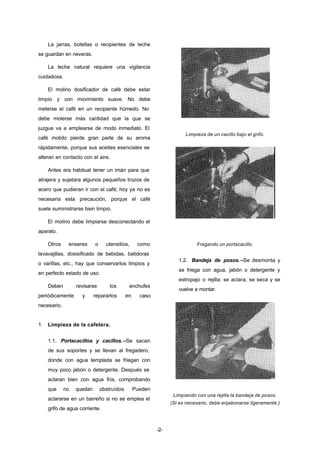 -2- 
La jarras, botellas o recipientes de leche 
se guardan en neveras. 
La leche natural requiere una vigilancia 
cuidadosa. 
El molino dosificador de café debe estar 
limpio y con movimiento suave. No debe 
meterse el café en un recipiente húmedo. No 
debe molerse más cantidad que la que se 
juzgue va a emplearse de modo inmediato. El 
café molido pierde gran parte de su aroma 
rápidamente, porque sus aceites esenciales se 
alteran en contacto con el aire. 
Antes era habitual tener un imán para que 
atrajera y sujetara algunos pequeños trozos de 
acero que pudieran ir con el café; hoy ya no es 
necesaria esta precaución, porque el café 
suele suministrarse bien limpio. 
El molino debe limpiarse desconectando el 
aparato. 
Otros enseres o utensilios, como 
lavavajillas, dosisificado de bebidas, batidoras 
o varillas, etc., hay que conservarlos limpios y 
en perfecto estado de uso. 
Deben revisarse los enchufes 
periódicamente y repararlos en caso 
necesario. 
1. Limpieza de la cafetera. 
1.1. Portacacillos y cacillos. –Se sacan 
de sus soportes y se llevan al fregadero, 
donde con agua templada se friegan con 
muy poco jabón o detergente. Después se 
aclaran bien con agua fría, comprobando 
que no quedan obstruídos. Pueden 
aclararse en un barreño si no se emplea el 
grifo de agua corriente. 
Limpieza de un cacillo bajo el grifo. 
Fregando un portacacillo. 
1.2. Bandeja de posos.–Se desmonta y 
se friega con agua, jabón o detergente y 
estropajo o rejilla; se aclara, se seca y se 
vuelve a montar. 
Limpiando con una rejilla la bandeja de posos. 
(Si es necesario, debe enjabonarse ligeramente.) 
 