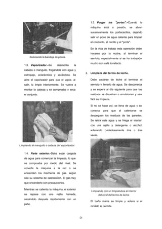 -3- 
Colocando la bandeja de posos. 
1.3. Vaporizador.–Se desmonta la 
cabeza o manguito, fregándola con agua y 
estropajo, aclarándola y secándola. Se 
abre el vaporizador para que el vapor, al 
salir, lo limpie interiormente. Se vuelve a 
montar la cabeza y se comprueba y seca 
el conjunto. 
Limpiando el manguito o cabeza del vaporizador. 
1.4. Parte exterior.–Debe estar cargada 
de agua para comenzar la limpieza, lo que 
se comprueba por medio del nivel. Se 
conecta la máquina a la red o se 
encienden los mecheros de gas, según 
sea su sistema de calefacción. El gas hay 
que encenderlo con precauciones. 
Mientras se calienta la máquina, el exterior 
se repasa con una rejilla húmeda, 
secándolo después rápidamente con un 
paño. 
1.5. Purgar los "portas".–Cuando la 
máquina está a presión, se abren 
sucesivamente los portacacillos, dejando 
salir un poco de agua caliente para limpiar 
el conducto, el cacillo y el "porta". 
En la vida de trabajo esta operación debe 
hacerse por la noche, al terminar el 
servicio, especialmente si se ha trabajado 
mucho con café torrefacto. 
2. Limpieza del termo de leche. 
Debe vaciarse de leche al terminar el 
servicio y llenarlo de agua. Se desconecta 
y se espera al día siguiente para que los 
residuos se disuelvan o emulsionen y sea 
fácil su limpieza. 
Si no se hace así, se llena de agua y se 
conecta para que al calentarse se 
despeguen los residuos de las paredes. 
Se retira este agua y se friega el interior 
con una rejilla y detergente o alcohol, 
aclarando cuidadosamente dos o tres 
veces. 
Limpiando con un limpiatubos el interior 
del nivel del termo de leche. 
El baño maría se limpia y aclara si el 
modelo lo permite. 
 