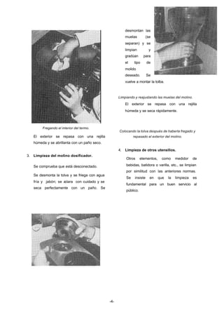 -4- 
Fregando el interior del termo. 
El exterior se repasa con una rejilla 
húmeda y se abrillanta con un paño seco. 
3. Limpieza del molino dosificador. 
Se comprueba que está desconectado. 
Se desmonta la tolva y se friega con agua 
fría y jabón; se aclara con cuidado y se 
seca perfectamente con un paño. Se 
desmontan las 
muelas (se 
separan) y se 
limpian y 
gradúan para 
el tipo de 
molido 
deseado. Se 
vuelve a montar la tolba. 
Limpiando y reajustando las muelas del molino. 
El exterior se repasa con una rejilla 
húmeda y se seca rápidamente. 
Colocando la tolva después de haberla fregado y 
repasado el exterior del molino. 
4. Limpieza de otros utensilios. 
Otros elementos, como medidor de 
bebidas, batidora o varilla, etc., se limpian 
por similitud con las anteriores normas. 
Se insiste en que la limpieza es 
fundamental para un buen servicio al 
público. 
 