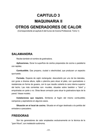 CAPITULO 3 
MAQUINARIA II 
OTROS GENERADORES DE CALOR 
(Correspondiente al capítulo 6 del Curso de Cocina Profesional. Tomo 1) 
-17- 
SALAMANDRA 
Recibe también el nombre de gratinadora. 
Aplicaciones. Dorar la superficie de ciertos preparados de cocina o pastelería 
con rapidez. 
Combustible. Gas propano, ciudad o electricidad, que producen un espectro 
que tuesta. 
Formato. Especie de cajón rectangular, descubierto por uno de los laterales, 
con guías a diversa altura, rejilla o plancha para situar el plato, con quemadores o 
resistencias en forma de gusano, con lo que resulta cubierta la cara interna superior 
del techo. Las más corrientes son: murales, situadas sobre bastidor u "obra" y 
empotradas en parte o no. Otras llevan armazón para situar la gratinadora lejos de la 
pared. Véase modelo. 
Instalaciones que requiere. Similares al fogón del mismo combustible; 
campanas y aspiradores en algunos casos. 
Situación en el local de cocina. Situada en el lugar destinado a la partida del 
entradero o pescadero. 
FREIDORAS 
Son los generadores de calor empleados exclusivamente en la técnica de la 
"gran fritura", con instalación autónoma. 
 