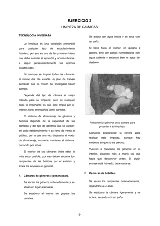 EJERCICIO 2 
LIMPIEZA DE CAMARAS 
-5- 
TECNOLOGIA INMEDIATA 
La limpieza es una condición primordial 
para cualquier tipo de establecimiento 
hotelero; por eso es una de las primeras ideas 
que debe asimilar el aprendiz y acostumbrarse 
a seguir perseverantemente las normas 
establecidas. 
No siempre se limpian todas las cámaras 
el mismo día. Se estable un plan de trabajo 
semanal, que es misión del encargado hacer 
cumplir. 
Depende del tipo de cámara el mejor 
método para su limpieza; pero en cualquier 
caso lo importante es que esté limpia por el 
interior, tanto entrepaños como paredes. 
El sistema de almacenaje de géneros y 
bebidas depende de la capacidad de las 
cámaras y del tipo de géneros que se utilicen 
en cada establecimiento y su ritmo de venta al 
público, por lo que una vez dispuesto el modo 
de almacenaje, conviene mantener el sistema 
conocido por todos. 
El interior de las cámaras debe estar lo 
más seco posible, por eso deben secarse los 
recipientes de las bebidas por el exterior y 
todos los envases en general. 
1. Cámaras de géneros (conservador). 
Se sacan los géneros ordenadamente y se 
sitúan en lugar adecuado. 
Se enjabona el interior sin golpear las 
paredes. 
Se aclara con agua limpia y se seca con 
un paño. 
Si tiene hielo el interior, no quitarlo a 
golpes, sino con paños humedecidos con 
agua caliente y secando bien el agua de 
deshielo. 
Retirando los géneros de la cámara para 
proceder a su limpieza. 
Conviene desconectar la nevera para 
realizar esta limpieza, aunque hay 
modelos en que no es preciso. 
Vuelven a colocarse los géneros en el 
interior, situando más a mano los que 
haya que despachar antes. Si algún 
envase está húmedo, debe secarse. 
2. Cámaras de botellas. 
Se sacan los recipientes ordenadamente, 
dejándolos a un lado. 
Se enjabona la cámara ligeramente y se 
aclara, secando con un paño. 
 