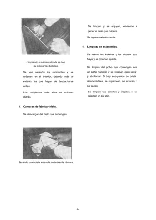 -6- 
Limpiando la cámara donde se han 
de colocar las botellas. 
Se van secando los recipientes y se 
ordenan en el interior, dejando más al 
exterior los que hayan de despacharse 
antes. 
Los recipientes más altos se colocan 
detrás. 
3. Cámaras de fabricar hielo. 
Se descargan del hielo que contengan. 
Secando una botella antes de meterla en la cámara. 
Se limpian y se enjugan, volviendo a 
poner el hielo que hubiere. 
Se repasa exteriormente. 
4. Limpieza de estanterías. 
Se retiran las botellas y los objetos que 
haya y se ordenan aparte. 
Se limpian del polvo que contengan con 
un paño húmedo y se repasan para secar 
y abrillantar. Si hay entrepaños de cristal 
desmontables, se enjabonan, se aclaran y 
se secan. 
Se limpian las botellas y objetos y se 
colocan en su sitio. 
 