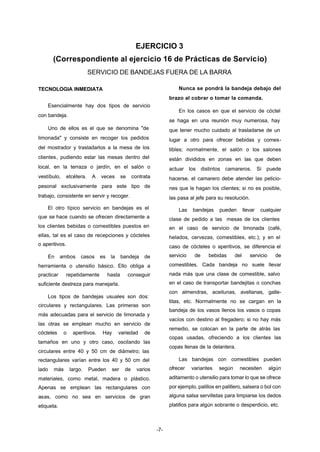EJERCICIO 3 
(Correspondiente al ejercicio 16 de Prácticas de Servicio) 
SERVICIO DE BANDEJAS FUERA DE LA BARRA 
-7- 
TECNOLOGIA INMEDIATA 
Esencialmente hay dos tipos de servicio 
con bandeja. 
Uno de ellos es el que se denomina "de 
limonada" y consiste en recoger los pedidos 
del mostrador y trasladarlos a la mesa de los 
clientes, pudiendo estar las mesas dentro del 
local, en la terraza o jardín, en el salón o 
vestíbulo, etcétera. A veces se contrata 
pesonal exclusivamente para este tipo de 
trabajo, consistente en servir y recoger. 
El otro típico servicio en bandejas es el 
que se hace cuando se ofrecen directamente a 
los clientes bebidas o comestibles puestos en 
ellas, tal es el caso de recepciones y cócteles 
o aperitivos. 
En ambos casos es la bandeja de 
herramienta o utensilio básico. Ello obliga a 
practicar repetidamente hasta conseguir 
suficiente destreza para manejarla. 
Los tipos de bandejas usuales son dos: 
circulares y rectangulares. Las primeras son 
más adecuadas para el servicio de limonada y 
las otras se emplean mucho en servicio de 
cócteles o aperitivos. Hay variedad de 
tamaños en uno y otro caso, oscilando las 
circulares entre 40 y 50 cm de diámetro; las 
rectangulares varían entre los 40 y 50 cm del 
lado más largo. Pueden ser de varios 
materiales, como metal, madera o plástico. 
Apenas se emplean las rectangulares con 
asas, como no sea en servicios de gran 
etiqueta. 
Nunca se pondrá la bandeja debajo del 
brazo al cobrar o tomar la comanda. 
En los casos en que el servicio de cóctel 
se haga en una reunión muy numerosa, hay 
que tener mucho cuidado al trasladarse de un 
lugar a otro para ofrecer bebidas y comes-tibles; 
normalmente, el salón o los salones 
están divididos en zonas en las que deben 
actuar los distintos camareros. Si puede 
hacerse, el camarero debe atender las peticio-nes 
que le hagan los clientes; si no es posible, 
las pasa al jefe para su resolución. 
Las bandejas pueden llevar cualquier 
clase de pedido a las mesas de los clientes 
en el caso de servicio de limonada (café, 
helados, cervezas, comestibles, etc.); y en el 
caso de cócteles o aperitivos, se diferencia el 
servicio de bebidas del servicio de 
comestibles. Cada bandeja no suele llevar 
nada más que una clase de comestible, salvo 
en el caso de transportar bandejitas o conchas 
con almendras, aceitunas, avellanas, galle-titas, 
etc. Normalmente no se cargan en la 
bandeja de los vasos llenos los vasos o copas 
vacíos con destino al fregadero; si no hay más 
remedio, se colocan en la parte de atrás las 
copas usadas, ofreciendo a los clientes las 
copas llenas de la delantera. 
Las bandejas con comestibles pueden 
ofrecer variantes según necesiten algún 
aditamento o utensilio para tomar lo que se ofrece 
por ejemplo, palillos en palillero, salsera o bol con 
alguna salsa servilletas para limpiarse los dedos 
platillos para algún sobrante o desperdicio, etc. 
 