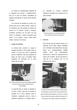 -8- 
El empleo de cubrebandejas depende de 
la categoría del servicio o establecimiento; 
pero en el caso de ofrecer comestibles es 
obligado presentarlas al menos sobre blondas 
de papel. 
En el servicio de cócteles en el salón, con 
mesas para que se sienten todos o parte de 
los asistentes, hay que guardar las reglas del 
servicio en el comedor, ayudar a sentarse, 
servilletas, ceniceros, etc. Es decir, hay que 
prever lo necesario y tenerlo dispuesto para 
recibir a los clientes. Incluso suele haber 
cartas o menús en las mesas. 
1. Cargar la bandeja. 
La primera fase consiste en cargar la 
bandeja poniendo lo más pesado hacia el 
cuerpo y la zona que vaya a descansar 
sobre el antebrazo. Hay que equilibrar los 
pesos de forma que la bandeja ofreza 
seguridad de transporte por el buen 
reparto de las cargas. 
Con la mano derecha se tira de la bandeja cargada 
y se pone sobre la mano izquierda para 
transportarla. 
La segunda fase es cargar la bandeja en 
la mano y brazo; para ello se arrastra la 
bandeja con la mano derecha sobre el 
mostrador, cargándola sobre la mano y 
antebrazo izquierdos; se acoplan búen y 
se emprende la marcha, pudiendo 
sujetarse la bandeja con la derecha en los 
pasos difíciles. 
Si fuese necesario, se sujeta la bandeja 
con la derecha durante el transporte. 
2. Caminar. 
Para caminar hay que adquirir soltura y no 
pretender nunca hacer juegos malabares 
con la bandeja. Unas tazas llenas de agua 
sobre sus correspondientes platillos 
pueden servir de entrenamiento, 
recorriendo un camino en zig­zag 
entre las 
mesas del comedor. No hay que llevar la 
vista fija en la bandeja, sino en los 
obstáculos del camino. 
Un ejercicio de destreza puede ser cargar sobre 
una bandeja un cierto número de tazas llenas de 
agua, puestas sobre platillos, y recorrer un camino 
sinuoso entre las mesas y sillas del comedor. Se 
comprueba con el agua vertida en los platillos. 
 
