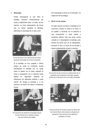 -9- 
3. Descargar. 
Puede descargarse lo que lleva la 
bandeja, tomando sucesivamente las 
cosas y dejándolas sobre la mesa de los 
clientes; se hace descargando de forma 
que no pierda equilibrio la bandeja, 
alternando la descarga de un lado y otro. 
Forma de servir a los clientes de una mesa, 
teniendo la bandeja en la mano izquierda. 
Si la bandeja va muy cargada u ofrece 
peligro de caída su contenido, puede 
descargarse la bandeja con su carga 
sobre el tablero de la mesa, bajando el 
brazo y empujando con la derecha hasta 
dejarla en seguridad; despues se 
distribuyen los diferentes pedidos a cada 
cliente. Se recoge la bandeja y, si es 
oportuno, se retiran los vasos o recipientes 
sucios. 
En ocasiones se adelanta la bandeja porque 
no hay cliente que lo impida o porque 
hay que hacerlo para llegar. 
Si la descarga se hace en el mostrador, se 
realiza de forma análoga. 
4. Servir en las mesas. 
El mejor servicio es llevar la bandeja en la 
izquierda y dando la vuelta a la mesa, si 
es posible, ir tomando con la derecha lo 
que corresponde a cada cliente y 
ponérselo delante. Hay que poner mucho 
cuidado al ir descargando la bandeja, para 
hacerlo de forma que no se desequilibre, 
tomando lo que va cerca de los bordes y 
reducir gradualmente el peso o volumen. 
En servicio de lujo se tiene la colaboración de un 
ayudante que transporta la bandeja cargada. 
Entonces el camarero sirve con toda comodidad. 
Forma de servir la cerveza cuando se tienen las 
dos manos libres, bien porque se dispone de 
ayudante o bien porque se ha dejado la 
bandeja a un lado. 
 