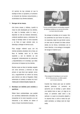 -10- 
Un servicio de lujo consiste en que la 
bandeja la lleve un ayudante y el camarero 
va tomando las diversas consumiciones y 
sirviéndolas a los clientes sentados. 
5. Recoger de las mesas. 
Una forma simple y utilitaria, cuando la 
mesa ha sido desalojada por los clientes, 
es dejar la bandeja sobre la mesa y 
depositar en ella los diversos elementos, 
cuidando equilibrar pesos y volúmenes. Se 
carga la bandeja sobre la mano izquierda 
y se lleva al lugar previsto para su 
descarga y entregar el servicio sucio. 
Para recoger material sucio con los 
clientes sentados alrededor de la mesa, se 
lleva la bandeja vacía en la mano 
izquierda y con la derecha se van 
recogiendo ordenadamente los elementos 
y depositándolos en la bandeja, que debe 
procurarse no tropiece con los clientes. 
Muchas veces se lleva la bandeja cargada 
con otros servicios y entonces se deja 
primero el vaso lleno (por ejemplo, cerve-za) 
y seguidamente se retiran los vacíos 
para retornar con ellos al fregadero. Debe 
extremarse el cuidado al realizar los movi - 
mientos para no derramar líquidos, tropezar, etc. 
6. Bandejas con bebidas para cócteles o 
aperitivos. 
Deben llevar cubrebandejas, que pueden 
ser servilletas debidamente colocadas. Se 
transportan en la mano izquierda y se van 
ofreciendo a los clientes sin estirar el 
brazo ni hacer movimientos bruscos. 
Forma correcta de llevar una bandeja cargada 
de bebidas surtidas en un servicio de cóctel. 
La mano derecha suelta. 
Se protege la bandeja con el cuerpo. Son 
los asistentes los que toman los vasos y, 
en ocasiones, dejan los que tienen vacíos; 
en este caso el camaero los debe colocar 
detrás de los llenos, tomándolos con la 
mano derecha, o los entrega al encargado 
de recoger el material sucio. 
Para asegurar la bandeja en una reunión 
de muchas personas, se debe sujetar 
con la mano derecha. 
Cuando hay mesas para que se sienten 
algunas personas, el camarero se 
aproxima con la bandeja y quien desea 
una bebida toma el vaso y lo deja en la 
mesa; el camerero debe servir a las 
señoras o a quien se encuentre alejado y 
no alcance bien; si sirve a todos los que 
estén sentados, su trabajo será de mejor 
estilo. 
 