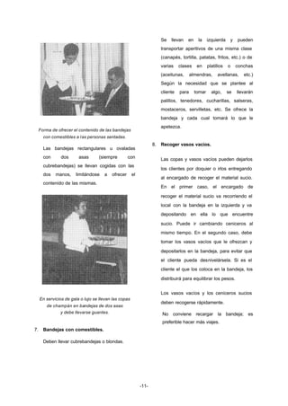 -11- 
Forma de ofrecer el contenido de las bandejas 
con comestibles a las personas sentadas. 
Las bandejas rectangulares u ovaladas 
con dos asas (siempre con 
cubrebandejas) se llevan cogidas con las 
dos manos, limitándose a ofrecer el 
contenido de las mismas. 
En servicios de gala o lujo se llevan las copas 
de champán en bandejas de dos asas 
y debe llevarse guantes. 
7. Bandejas con comestibles. 
Deben llevar cubrebandejas o blondas. 
Se llevan en la izquierda y pueden 
transportar aperitivos de una misma clase 
(canapés, tortilla, patatas, fritos, etc.) o de 
varias clases en platillos o conchas 
(aceitunas, almendras, avellanas, etc.) 
Según la necesidad que se plantee al 
cliente para tomar algo, se llevarán 
palillos, tenedores, cucharillas, salseras, 
mostaceros, servilletas, etc. Se ofrece la 
bandeja y cada cual tomará lo que le 
apetezca. 
8. Recoger vasos vacíos. 
Las copas y vasos vacíos pueden dejarlos 
los clientes por doquier o irlos entregando 
al encargado de recoger el material sucio. 
En el primer caso, el encargado de 
recoger el material sucio va recorriendo el 
local con la bandeja en la izquierda y va 
depositando en ella lo que encuentre 
sucio. Puede ir cambiando ceniceros al 
mismo tiempo. En el segundo caso, debe 
tomar los vasos vacíos que le ofrezcan y 
depositarlos en la bandeja, para evitar que 
el cliente pueda desnivelársela. Si es el 
cliente el que los coloca en la bandeja, los 
distribuirá para equilibrar los pesos. 
Los vasos vacíos y los ceniceros sucios 
deben recogerse rápidamente. 
No conviene recargar la bandeja; es 
preferible hacer más viajes. 
 