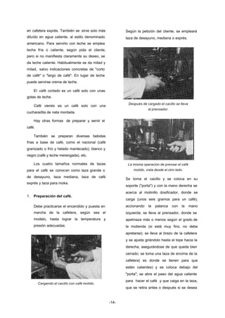-14- 
en cafetera exprés. También se sirve solo más 
diluído en agua caliente, al estilo denominado 
americano. Para servirlo con leche se emplea 
lecha fría o caliente, según pida el cliente, 
pero si no manifiesta claramente su deseo, se 
da leche caliente. Habitualmente se da mitad y 
mitad, salvo indicaciones concretas de "corto 
de café" o "largo de café". En lugar de leche 
puede servirse crema de leche. 
El café cortado es un café solo con unas 
gotas de leche. 
Café vienés es un café solo con una 
cucharadita de nata montada. 
Hay otras formas de preparar y servir el 
café. 
También se preparan diversas bebidas 
frías a base de café, como el nacional (café 
granizado o frío y helado mantecado), blanco y 
negro (café y leche merengada), etc. 
Los cuatro tamaños normales de tazas 
para el café se conocen como taza grande o 
de desayuno, taza mediana, taza de café 
exprés y taza para moka. 
1. Preparación del café. 
Debe practicarse el encendido y puesta en 
marcha de la cafetera, según sea el 
modelo, hasta lograr la temperatura y 
presión adecuadas. 
Cargando el cacillo con café molido. 
Según la petición del cliente, se empleará 
taza de desayuno, mediana o exprés. 
Después de cargado el cacillo se lleva 
al prensador. 
La misma operación de prensar el café 
molido, vista desde el otro lado. 
Se toma el cacillo y se coloca en su 
soporte ("porta") y con la mano derecha se 
acerca al molinillo dosificador, donde se 
carga (unos seis gramos para un café), 
accionando la palanca con la mano 
izquierda; se lleva al prensador, donde se 
apelmaza más o menos según el grado de 
la molienda (si está muy fino, no debe 
apretarse); se lleva al brazo de la cafetera 
y se ajusta girándolo hasta el tope hacia la 
derecha, asegurándose de que queda bien 
cerrado; se toma una taza de encima de la 
cafetera) es donde se tienen para que 
estén calientes) y se coloca debajo del 
"porta"; se abre el paso del agua caliente 
para hacer el café y que caiga en la taza, 
que se retira antes o después si se desea 
 