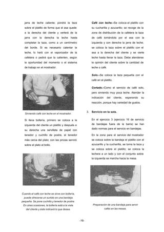 -16- 
jarra de leche caliente; pondrá la taza 
sobre el platillo de forma que el asa quede 
a la derecha del cliente y verterá de la 
jarra con la derecha la leche hasta 
completar la taza, como a un centímetro 
del borde. Si es necesario calentar la 
leche, lo hará con el vaporizador de la 
cafetera o pedirá que la calienten, según 
la oportunidad del momento o el sistema 
de trabajo en el mostrador. 
Sirviendo café con leche en el mostrador. 
Si lleva bollería, primero se coloca a la 
izquierda del cliente un platillo y después a 
su derecha una servilleta de papel con 
tenedor y cuchillo de postre, el tenedor 
más cerca del plato; con las pinzas servirá 
sobre el plato el bollo. 
Cuando el café con leche se sirve con bollería, 
puede ofrecerse un surtido en una bandeja 
pequeña. Se pone cuchillo y tenedor de postre. 
En otras ocasiones, la bollería está a la vista 
del cliente y éste indicará lo que desea. 
Café con leche.–Se coloca el platillo con 
su cucharilla y azucarillo; se recoge de la 
zona de distribución de la cafetera la taza 
de café tomándola por el asa con la 
izquierda y con derecha la jarra de leche; 
se coloca la taza sobre el platillo con el 
asa a la derecha del cliente y se vierte 
leche hasta llenar la taza. Debe atenderse 
la opinión del cliente sobre la cantidad de 
leche o café. 
Solo.–Se coloca la taza pequeña con el 
café en el platillo. 
Cortado.–Como el servicio de café solo, 
pero sirviendo muy poca leche. Atender la 
indicación del cliente, esperando su 
reacción, porque hay variedad de gustos. 
3. Servicio en la sala. 
En el ejercicio 3 (ejercicio 16 de servicio 
de bandejas fuera de la barra) se han 
dado normas para el servicio en bandejas. 
En la zona para el servicio del mostrador 
se coloca sobre la bandeja el platillo con el 
azucarillo y la cucharilla, se toma la taza y 
se coloca sobre el platillo; se coloca la 
lechera a un lado y con el conjunto sobre 
la izquierda se marcha hacia la mesa. 
Preparación de una bandeja para servir 
cafés en las mesas. 
 