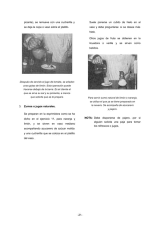 -21- 
picante), se remueve con una cucharilla y 
se deja la copa o vaso sobre el platillo. 
Después de servido el jugo de tomate, se añaden 
unas gotas de limón. Esta operación puede 
hacerse debajo de la barra. Es el cliente el 
que se sirve su sal y su pimienta, a menos 
que solicite que se le prepare. 
3. Zumos o jugos naturales. 
Se preparan en la exprimidora como se ha 
dicho en el ejercicio 11, para naranja y 
limón, y se sirven en vaso mediano 
acompañando azucarero de azúcar molida 
y una cucharilla que se coloca en el platillo 
del vaso. 
Suele ponerse un cubito de hielo en el 
vaso y debe preguntarse si se desea más 
hielo. 
Otros jugos de fruta se obtienen en la 
licuadora o varilla y se sirven como 
batidos. 
Para servir zumo natural de limón o naranja, 
se utiliza el que ya se tiene preparado en 
la nevera. Se acompaña de azucarero 
y pajero. 
NOTA: Debe disponerse de pajero, por si 
alguien solicita una paja para tomar 
los refrescos o jugos. 
 
