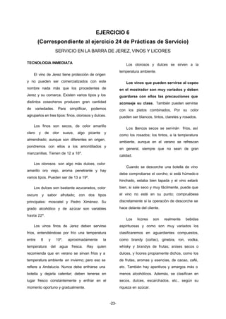 EJERCICIO 6 
(Correspondiente al ejercicio 24 de Prácticas de Servicio) 
SERVICIO EN LA BARRA DE JEREZ, VINOS Y LICORES 
-23- 
TECNOLOGIA INMEDIATA 
El vino de Jerez tiene protección de origen 
y no pueden ser comercializados con este 
nombre nada más que los procedentes de 
Jerez y su comarca. Existen varios tipos y los 
distintos cosecheros producen gran cantidad 
de variedades. Para simplificar, podemos 
agruparlos en tres tipos: finos, olorosos y dulces. 
Los finos son secos, de color amarillo 
claro y de olor suave, algo picante y 
almendrado; aunque son diferentes en origen, 
pondremos con ellos a los amontillados y 
manzanillas. Tienen de 12 a 16º. 
Los olorosos son algo más dulces, color 
amarillo oro viejo, aroma penetrante y hay 
varios tipos. Pueden ser de 13 a 19º. 
Los dulces son bastante azucarados, color 
oscuro y sabor afrutado; con dos tipos 
principales: moscatel y Pedro Ximénez. Su 
grado alcohólico y de azúcar son variables 
hasta 22º. 
Los vinos finos de Jerez deben servirse 
fríos, entendiéndose por frío una temperatura 
entre 8 y 10º, aproximadamente la 
temperatura del agua fresca. Hay quien 
recomienda que en verano se sirvan fríos y a 
temperatura ambiente en invierno; pero eso se 
refiere a Andalucía. Nunca debe enfriarse una 
botella y dejarla calentar; deben tenerse en 
lugar fresco constantemente y enfriar en el 
momento oportuno y gradualmente. 
Los olorosos y dulces se sirven a la 
temperatura ambiente. 
Los vinos que pueden servirse al copeo 
en el mostrador son muy variados y deben 
guardarse con ellos las precauciones que 
aconseje su clase. También pueden servirse 
con los platos combinados, Por su color 
pueden ser blancos, tintos, claretes y rosados. 
Los blancos secos se servirán fríos, así 
como los rosados; los tintos, a la temperatura 
ambiente, aunque en el verano se refrescan 
en general, siempre que no sean de gran 
calidad. 
Cuando se descorche una botella de vino 
debe comprobarse el corcho; si está húmedo e 
hinchado, estaba bien tapada y el vino estará 
bien, si sale seco y muy fácilmente, puede que 
el vino no esté en su punto; compruébese 
discretamente si la operación de descorche se 
hace delante del cliente. 
Los licores son realmente bebidas 
espirituosas y como son muy variados los 
clasificaremos en aguardientes compuestos, 
como brandy (coñac), ginebra, ron, vodka, 
whisky y brandys de frutas; anises secos o 
dulces, y licores propiamente dichos, como los 
de frutas, aromas y esencias, de cacao, café, 
etc. También hay aperitivos y amargos más o 
menos alcohólicos. Además, se clasifican en 
secos, dulces, escarchados, etc., según su 
riqueza en azúcar. 
 