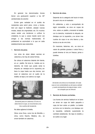-24- 
En general, los denominados licores 
tienen una graduación superior a los 30º 
centesimales de alcohol. 
Existe gran variedad en el surtido de 
recipientes para servir jerez, vinos y licores, 
bien por seguir la tradición, adoptar nuevas 
modas, deseo de originalidad, etc. En muchos 
casos existe una tendencia a unificar la 
cristalería, lo que a veces impide servir con 
arreglo a las normas tradicionales. El 
profesional se acomodará a lo que en cada 
establecimiento sea costumbre. 
1. Servicio de jerez. 
Los vinos de Jerez deben servirse en 
catavinos y los hay de varias formas. 
Se coloca el catavinos delante del cliente, 
en un platillo. Se toma la botella con la 
derecha, de modo que pueda verse la 
etiqueta, se destapa con la izquierda y se 
llena la copa hasta sus dos tercios, son 
tocar el catavinos con el cuello de la 
botella; se tapa y se vuelve a su lugar. 
Sirviendo jerez en catavinos. El vino no 
debe llenar la copa, se recomienda unos 
tres cuartos del recipiente. 
No debe agitarse la botella. 
Otros vinos finos, como los de Montilla, y 
otros, como Oporto, Madera, etc., se 
sirven también en catavinos. 
2. Servicio de vinos. 
Depende de la categoría del local el modo 
de servir vino en el mostrador. 
En cafeterías, y solo o acompañado de 
algún comestible, se sirve en copas de 
vino, sobre un platillo y tomando la botella 
con la derecha, mostrando la etiqueta, se 
destapa con la izquierda y se sirven tres 
cuartos de copa si es vino blanco y dos 
tercios si es de vino tinto. 
En mesones, tabernas, etc., se sirve en 
vasos de paredes gruesas o vasos finos y 
puede tenerse el vino en frascos, jarras o 
botellas. 
Sirviendo vino tinto en el mostrador, En este 
caso el vino embotellado es de buena calidad 
y suele acompañarse de alguna tapa, como 
los canapés que se ofrecen. 
3. Servicio de licores corrientes. 
Los licores de servicio habitual en la barra 
se sirven en copa de balón pequeña o 
copa de licor sobre un platillo. La botella 
se toma con la derecha y se destapa con 
la izquierda, vertiendo suavemente la 
cantidad establecida. Se tapa la botella y 
se vuelve a su lugar. 
 