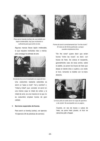 -25- 
Para servir brandy (coñac) de una botella con 
tapón irrellenable, hay que inclinarla lo 
suficiente para que entre el aire. 
Algunas marcas llevan tapón irrellenable, 
lo que requiere inclinarlas más o menos 
para conseguir la entrada de aire. 
Sirviendo licor en el mostrador en copa de licor. 
Una costumbre bastante extendida es 
servir un "paso a nivel", "sol y sombra" o 
"mitad y mitad", que consiste en servir en 
una misma copa la mitad de coñac y la 
mitad de anís; es una mezcla en la que no 
es costumbre emplear licores de gran 
calidad. 
4. Servicios especiales de licores. 
Para servir un brandy (coñac), ver ejercicio 
10 (ejercicio 28 de prácticas de servicio). 
Forma de servir correctamente licor "on the rocks". 
El vaso es de forma particular, aunque 
pueden emplearse otros 
"On the rocks" quiere decir que sirven 
licores "entre las rocas", es decir, con 
trozos de hielo. Se coloca el recipiente, 
generalmente vaso de boca ancha, sobre 
el platillo, se ponen los trozos de hielo que 
desee el cliente (tres o cuatro) y se vierte 
el licor, tomando la botella con la mano 
derecha. 
Un licor pilé se suele servir en copa de aperitivo 
o de cóctel. Se acompaña con un pajero. 
Cuando, en vez de trozos o cubos de 
hielo, se pone hielo picado, el licor se 
denomina pilé o frappé. 
 