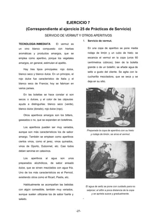 EJERCICIO 7 
(Correspondiente al ejercicio 25 de Prácticas de Servicio) 
SERVICIO DE VERMUT Y OTROS APERITIVOS 
-27- 
TECNOLOGIA INMEDIATA El vermut es 
un vino blanco compuesto con hierbas 
aromáticas y productos amargos, que se 
emplea como aperitivo, porque los vegetales 
amargos, en general, estimulan el apetito. 
Hay tres tipos principales: rojo dulce, 
blanco seco y blanco dulce. En un principio, el 
rojo dulce fue característico de Italia y el 
blanco seco de Francia; hoy se fabrican en 
varios países. 
En las botellas se hace constar si son 
secos o dulces, y el color de las cápsulas 
ayuda a distinguirlas: blanco seco (verde), 
blanco dulce (dorado), rojo dulce (rojo). 
Otros aperitivos amargos son los bitters, 
gaseados o no, que se expenden en botellines. 
Los aperitivos pueden ser muy variados, 
aunque son más característicos los de sabor 
amargo. También se emplean como aperitivos 
ciertos vinos, como el jerez, vinos quinados, 
vinos de Oporto, Dubonnet, etc. Casi todos 
deben servirse en catavinos. 
Los aperitivos al agua son unos 
preparados alcohólicos, de sabor anisado 
dulce, que se sirven mezclados con agua fría. 
Uno de los más característicos es el Pernod, 
existiendo otros como el Ricart, Pastis, etc. 
Habitualmente se acompañan las bebidas 
con algún comestible, también muy variados, 
aunque suelen utilizarse los de sabor fuerte y 
salado. 
1. Servicio de vermut. 
En una copa de aperitivo se pone media 
rodaja de limón y un cubo de hielo; se 
escancia el vermut en la copa (unos 60 
centímetros cúbicos), bien de la botella 
grande o de un botellín; se añade agua de 
seltz a gusto del cliente. Se agita con la 
cucharilla mezcladora, que se seca y se 
deja en su sitio. 
Preparada la copa de aperitivo con su hielo 
y rodaja de limón, se sirve el vermut. 
El agua de seltz se pone con cuidado para no 
salpicar; el sifón a poca distancia de la copa 
y se aprieta suave y gradualmente. 
­ 
 