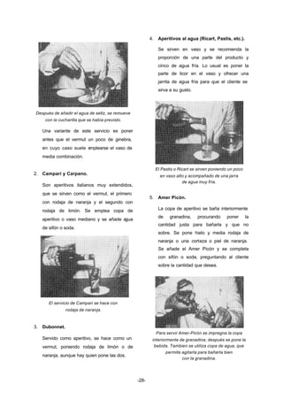 -28- 
Después de añadir el agua de seltz, se remueve 
con la cucharilla que se había previsto. 
Una variante de este servicio es poner 
antes que el vermut un poco de ginebra, 
en cuyo caso suele emplearse el vaso de 
media combinación. 
2. Campari y Carpano. 
Son aperitivos italianos muy extendidos, 
que se sirven como el vermut, el primero 
con rodaja de naranja y el segundo con 
rodaja de limón. Se emplea copa de 
aperitivo o vaso mediano y se añade agua 
de sifón o soda. 
El servicio de Campari se hace con 
rodaja de naranja. 
3. Dubonnet. 
Servido como aperitivo, se hace como un 
vermut, poniendo rodaja de limón o de 
naranja, aunque hay quien pone las dos. 
4. Aperitivos al agua (Ricart, Pastis, etc.). 
Se sirven en vaso y se recomienda la 
proporción de una parte del producto y 
cinco de agua fría. Lo usual es poner la 
parte de licor en el vaso y ofrecer una 
jarrita de agua fría para que el cliente se 
sirva a su gusto. 
El Pastis o Ricart se sirven poniendo un poco 
en vaso alto y acompañado de una jarra 
de agua muy fría. 
5. Amer Picón. 
La copa de aperitivo se baña interiormente 
de granadina, procurando poner la 
cantidad justa para bañarla y que no 
sobre. Se pone hielo y media rodaja de 
naranja o una corteza o piel de naranja. 
Se añade el Amer Picón y se completa 
con sifón o soda, preguntando al cliente 
sobre la cantidad que desea. 
Para servir Amer­Picón 
se impregna la copa 
interiormente de granadina; después se pone la 
bebida. Tambien se utiliza copa de agua, que 
permite agitarla para bañarla bien 
con la granadina. 
 