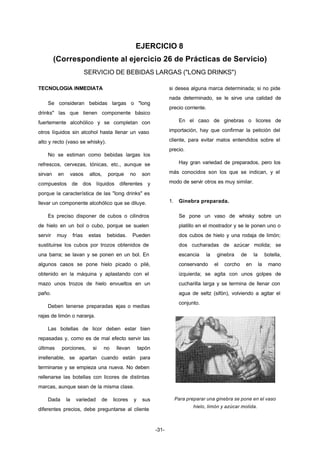 EJERCICIO 8 
(Correspondiente al ejercicio 26 de Prácticas de Servicio) 
SERVICIO DE BEBIDAS LARGAS ("LONG DRINKS") 
-31- 
TECNOLOGIA INMEDIATA 
Se consideran bebidas largas o "long 
drinks" las que tienen componente básico 
fuertemente alcohólico y se completan con 
otros líquidos sin alcohol hasta llenar un vaso 
alto y recto (vaso se whisky). 
No se estiman como bebidas largas los 
refrescos, cervezas, tónicas, etc., aunque se 
sirvan en vasos altos, porque no son 
compuestos de dos líquidos diferentes y 
porque la característica de las "long drinks" es 
llevar un componente alcohólico que se diluye. 
Es preciso disponer de cubos o cilindros 
de hielo en un bol o cubo, porque se suelen 
servir muy frías estas bebidas. Pueden 
sustituirse los cubos por trozos obtenidos de 
una barra; se lavan y se ponen en un bol. En 
algunos casos se pone hielo picado o pilé, 
obtenido en la máquina y aplastando con el 
mazo unos trozos de hielo envueltos en un 
paño. 
Deben tenerse preparadas rajas o medias 
rajas de limón o naranja. 
Las botellas de licor deben estar bien 
repasadas y, como es de mal efecto servir las 
últimas porciones, si no llevan tapón 
irrellenable, se apartan cuando están para 
terminarse y se empieza una nueva. No deben 
rellenarse las botellas con licores de distintas 
marcas, aunque sean de la misma clase. 
Dada la variedad de licores y sus 
diferentes precios, debe preguntarse al cliente 
si desea alguna marca determinada; si no pide 
nada determinado, se le sirve una calidad de 
precio corriente. 
En el caso de ginebras o licores de 
importación, hay que confirmar la petición del 
cliente, para evitar malos entendidos sobre el 
precio. 
Hay gran variedad de preparados, pero los 
más conocidos son los que se indican, y el 
modo de servir otros es muy similar. 
1. Ginebra preparada. 
Se pone un vaso de whisky sobre un 
platillo en el mostrador y se le ponen uno o 
dos cubos de hielo y una rodaja de limón; 
dos cucharadas de azúcar molida; se 
escancia la ginebra de la botella, 
conservando el corcho en la mano 
izquierda; se agita con unos golpes de 
cucharilla larga y se termina de llenar con 
agua de seltz (sifón), volviendo a agitar el 
conjunto. 
Para preparar una ginebra se pone en el vaso 
hielo, limón y azúcar molida. 
 