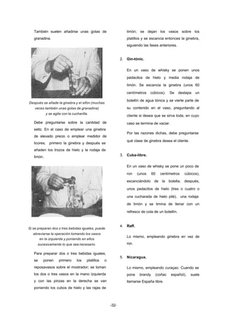 -32- 
También suelen añadirse unas gotas de 
granadina. 
Después se añade la ginebra y el sifón (muchas 
veces también unas gotas de granadina) 
y se agita con la cucharilla. 
Debe preguntarse sobre la cantidad de 
seltz. En el caso de emplear una ginebra 
de elevado precio o emplear medidor de 
licores, primero la ginebra y después se 
añaden los trozos de hielo y la rodaja de 
limón. 
Si se preparan dos o tres bebidas iguales, puede 
abreviarse la operación tomando los vasos 
en la izquierda y poniendo en ellos 
sucesivamente lo que sea necesario. 
Para preparar dos o tres bebidas iguales, 
se ponen primero los platillos o 
reposavasos sobre el mostrador; se toman 
los dos o tres vasos en la mano izquierda 
y con las pinzas en la derecha se van 
poniendo los cubos de hielo y las rajas de 
limón; se dejan los vasos sobre los 
platillos y se escancia entonces la ginebra, 
siguiendo las fases anteriores. 
2. Gin­tónic. 
En un vaso de whisky se ponen unos 
pedacitos de hielo y media rodaja de 
limón. Se escancia la ginebra (unos 60 
centímetros cúbicos). Se destapa un 
botellín de agua tónica y se vierte parte de 
su contenido en el vaso, preguntando al 
cliente si desea que se sirva toda, en cuyo 
caso se termina de vaciar. 
Por las razones dichas, debe preguntarse 
qué clase de ginebra desea el cliente. 
3. Cuba­libre. 
En un vaso de whisky se pone un poco de 
ron (unos 60 centímetros cúbicos), 
escanciándolo de la botella; después, 
unos pedacitos de hielo (tres o cuatro o 
una cucharada de hielo pilé), una rodaja 
de limón y se timina de llenar con un 
refresco de cola de un botellín. 
4. Raff. 
Lo mismo, empleando ginebra en vez de 
ron. 
5. Nicaragua. 
Lo mismo, empleando curaçao. Cuando se 
pone brandy (coñac español), suele 
llamarse España libre. 
 