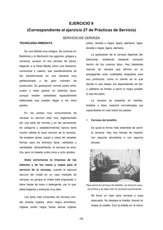 EJERCICIO 9 
(Correspondiente al ejercicio 27 de Prácticas de Servicio) 
SERVICIO DE CERVEZA 
-35- 
TECNOLOGIA INMEDIATA 
Es una bebida muy antigua. Se conocía en 
Babilonia y la fabricaron los egipcios, griegos y 
romanos, aunque no era cerveza de lúpulo, 
llegando a la Edad Media como una artesanía 
conventual y casera, que paulatinamente se 
fue transformando en una industria muy 
perfeccionada y de gran volumen de 
producción. Su graduación normal oscila entre 
cuatro y siete grados en distintos tipos, 
aunque existen variedades especialmente 
elaboradas que pueden llegar a los doce 
grados. 
En los países muy consumidores de 
cerveza su servicio está muy reglamentado 
por una serie de normas y en las cervecerías 
de categoría y establecimientos típicos tiene 
mucho interés el buen servicio de la cerveza. 
Se emplean jarras, copas y vasos de variadas 
formas para los diversos tipos, calidades y 
cantidades. Generalmente, la cerveza se sirve 
fría, pero no helada; entre cinco y ocho grados. 
Debe extremarse la limpieza de las 
tuberías y de los vasos y copas para el 
servicio de la cerveza; cuando la espuma 
escurre del cristal en un vaso mediado de 
cerveza, es porque el cristal está engrasado o 
tiene trazas de sosa o detergente, por lo que 
debe fregarse y aclararse muy bien. 
Los tipos más conocidos de cerveza son: 
ale, dorada, inglesa, stout, negra, aromática, 
inglesa; porter, negra, fuerte, densa, inglesa; 
pilsen, dorada o negra, ligera, alemana; lager, 
dorada o negra, ligera, alemana. 
La graduación de la cerveza depende del 
fabricante, existiendo bastante variación 
dentro de los mismos tipos. Hay bastantes 
marcas de cerveza que afirman en su 
propaganda unas cualidades singulares para 
sus productos; como el cliente es el que 
decide lo que desea, los dependientes de bar 
o cafetería se limitan a servir lo mejor posible 
lo que les pidan. 
La cerveza se presenta en barriles, 
botellas o latas, estando normalizadas sus 
capacidades en casi todos los paises. 
1. Cerveza de botellín. 
Es quizá la forma más extendida de servir 
la cerveza. Hay dos formas de hacerlo: 
con espuma abundante o con espuma 
escasa. 
Para servir la cerveza de botellín, se toma el vaso, 
se inclina y se deja caer la cerveza suavemente. 
Se toma un vaso para cerveza o copa 
adecuada. Se destapa la botella, tirando la 
chapa al cestillo. Con la botella en la mano 
 