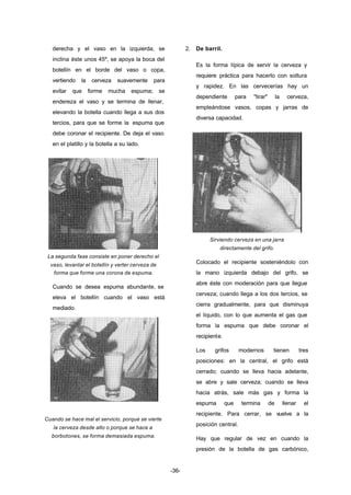 -36- 
derecha y el vaso en la izquierda, se 
inclina éste unos 45º, se apoya la boca del 
botellín en el borde del vaso o copa, 
vertiendo la cerveza suavemente para 
evitar que forme mucha espuma; se 
endereza el vaso y se termina de llenar, 
elevando la botella cuando llega a sus dos 
tercios, para que se forme la espuma que 
debe coronar el recipiente. De deja el vaso 
en el platillo y la botella a su lado. 
La segunda fase consiste en poner derecho el 
vaso, levantar el botellín y verter cerveza de 
forma que forme una corona de espuma. 
Cuando se desea espuma abundante, se 
eleva el botellín cuando el vaso está 
mediado. 
Cuando se hace mal el servicio, porque se vierte 
la cerveza desde alto o porque se hace a 
borbotones, se forma demasiada espuma. 
2. De barril. 
Es la forma típica de servir la cerveza y 
requiere práctica para hacerlo con soltura 
y rapidez. En las cervecerías hay un 
dependiente para "tirar" la cerveza, 
empleándose vasos, copas y jarras de 
diversa capacidad. 
Sirviendo cerveza en una jarra 
directamente del grifo. 
Colocado el recipiente sosteniéndolo con 
la mano izquierda debajo del grifo, se 
abre éste con moderación para que llegue 
cerveza; cuando llega a los dos tercios, se 
cierra gradualmente, para que disminuya 
el líquido, con lo que aumenta el gas que 
forma la espuma que debe coronar el 
recipiente. 
Los grifos modernos tienen tres 
posiciones: en la central, el grifo está 
cerrado; cuando se lleva hacia adelante, 
se abre y sale cerveza; cuando se lleva 
hacia atrás, sale más gas y forma la 
espuma que termina de llenar el 
recipiente. Para cerrar, se vuelve a la 
posición central. 
Hay que regular de vez en cuando la 
presión de la botella de gas carbónico, 
 