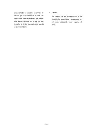 -37- 
para acomodar su presión a la cantidad de 
cerveza que va quedando en el barril. Los 
conductores para la cerveza y gas deben 
estar siempre limpios, por lo que hay que 
limpiarlos a fondo, especialmente cuando 
se cambia el barril. 
3. De lata. 
La cerveza de lata se sirve como la de 
botellín. Se abre el bote y se escancia en 
el vaso, procurando hacer espuma al 
final. 
 