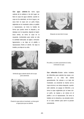 -40- 
Con agua caliente.–Se toma agua 
caliente de la cafetera o de otro lugar; se 
llena la copa de agua caliente; cuando la 
copa se ha calentado, se tira el agua y se 
seca bien la copa con un paño limpio, 
dejándola en el mostrador sobre un platillo 
o reposavasos; se toma la botella de 
forma que pueda verse la etiqueta y se 
destapa con la izquierda, dejando el tapón 
boca arriba; se toma la copa en la 
izquierda, inclinándola para verter en ella 
la cantidad adecuada; se agita o remueve 
ligeramente y se deja en el platillo o 
reposavasos frente al cliente. Se tapa la 
botella y se deja en su sitio. 
Vertiendo agua caliente dentro de la copa 
para calentarla. 
Puesta la copa sobre el mostrador, se hace girar 
el agua para que se caliente. 
Después se seca bien la copa. 
Por último, se vierte suavemente el coñac, 
inclinando la copa. 
Con infiernillo.–Existen varios modelos 
de infiernillos para calentar las copas y se 
calientan a la vista del cliente 
generalmente. Se colocan a un lado del 
mostrador, se enciende la mecha con la 
copa encima o se coloca después; cuando 
esté caliente, se apaga el infiernillo y se 
toma la copa cogiéndola por la base con 
un paño, se repasa y se coloca en el 
platillo o en el reposavasos. Se toma la 
botella con la derecha y se procede como 
en el caso anterior para servir la porción 
conveniente. 
 