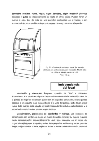 corredera abatible, rejilla, hogar, cajón cenicero, cajón depósito (modelos 
actuales) y guías de distanciamiento de rejilla en otros casos. Pueden tener un 
cuerpo o más. Los de más de uno permiten continuidad en el trabajo y son 
imprescindibles en el establecimiento que prepare carnes y pescados a la parrilla. 
Fig. 3­3.– 
Prusiana de un cuerpo; mural; fija; esmalte 
vitrificado con cantoneras de acero inoxidable. Medida total: 
-21- 
69 x 72 x 50. Medida parrilla: 50 x 55. 
Peso: 172 kg. 
Independencia 
del local 
Instalación y ubicación. Requiere conexión de "tiros" a chimenea, 
adosamiento a la pared (en algunos casos se hace necesaria la instalación fuera de 
la pared). Su lugar de instalación puede ser: en la partida del asador, en una partida 
especial o en pequeño local independiente a la vista del público. Debe llevar anexa 
(sobre todo cuando está situada en local independiente) estufa o calientaplatos y a 
veces baño maría, freidora y mesa propia siempre. 
Conservación, prevención de accidentes y manejo. Los cuidados de 
conservación son similares a los de un fogón de carbón mineral. Su manejo requiere 
cierta especialización; esquemáticamente: abrir tiros, depositar en el centro del 
hogar (sin rejilla) papel arrugado y sobre éste pequeñas astillas muy secas, prender 
fuego y dejar llamear la leña, depositar sobre la llama carbón en montón piramidal 
 