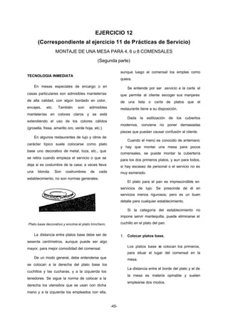 EJERCICIO 12 
(Correspondiente al ejercicio 11 de Prácticas de Servicio) 
MONTAJE DE UNA MESA PARA 4, 6 u 8 COMENSALES 
(Segunda parte) 
-45- 
TECNOLOGIA INMEDIATA 
En mesas especiales de encargo o en 
casas particulares son admisibles mantelerías 
de alta calidad, con algún bordado en color, 
encajes, etc. También son admisibles 
mantelerías en colores claros y se está 
extendiendo el uso de los colores cálidos 
(grosella, fresa, amarillo oro, verde hoja, etc.). 
En algunos restaurantes de lujo y otros de 
carácter típico suele colocarse como plato 
base uno decorativo de metal, loza, etc., que 
se retira cuando empieza el servicio o que se 
deja si es costumbre de la casa; a veces lleva 
una blonda. Son costrumbres de cada 
establecimiento, no son normas generales. 
Plato base decorativo y encima el plato trinchero. 
La distancia entre platos base debe ser de 
sesenta centímetros, aunque puede ser algo 
mayor, para mejor comodidad del comensal. 
De un modo general, debe entenderse que 
se colocan a la derecha del plato base los 
cuchillos y las cucharas, y a la izquierda los 
tenedores. Se sigue la norma de colocar a la 
derecha los utensilios que se usan con dicha 
mano y a la izquierda los empleados con ella, 
aunque luego el comensal los emplee como 
quiera. 
Se entiende por ser servicio a la carta el 
que permite al cliente escoger sus manjares 
de una lista o carta de platos que el 
restaurante tiene a su disposición. 
Dada la estilización de los cubiertos 
modernos, conviene no poner demasiadas 
piezas que puedan causar confusión al cliente. 
Cuando el menú es conocido de antemano 
y hay que montar una mesa para pocos 
comensales, se puede montar la cubertería 
para los dos primeros platos, y aun para todos, 
si hay escasez de personal o el servicio no es 
muy esmerado. 
El plato para el pan es imprescindible en 
servicios de lujo. Se prescinde de él en 
servicios menos rigurosos; pero es un buen 
detalle para cualquier establecimiento. 
Si la categoría del establecimiento no 
impone servir mantequilla, puede eliminarse el 
cuchillo en el plato del pan. 
1. Colocar platos base. 
Los platos base se colocan los primeros, 
para situar el lugar del comensal en la 
mesa. 
La distancia entre el borde del plato y el de 
la mesa es materia opinable y suelen 
emplearse dos modos. 
 